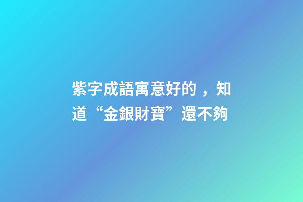 紫字成語寓意好的，知道“金銀財寶”還不夠